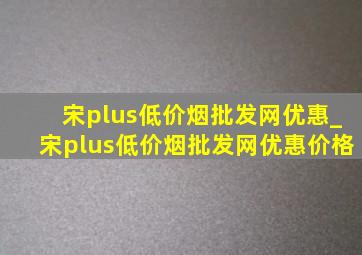 宋plus(低价烟批发网)优惠_宋plus(低价烟批发网)优惠价格