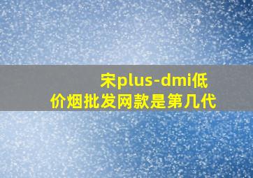 宋plus-dmi(低价烟批发网)款是第几代