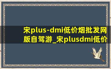 宋plus-dmi(低价烟批发网)版自驾游_宋plusdmi(低价烟批发网)版自驾游视频
