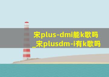 宋plus-dmi能k歌吗_宋plusdm-i有k歌吗