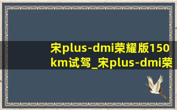 宋plus-dmi荣耀版150km试驾_宋plus-dmi荣耀版150km测评