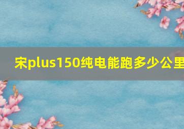 宋plus150纯电能跑多少公里