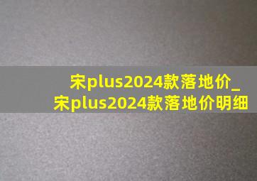 宋plus2024款落地价_宋plus2024款落地价明细