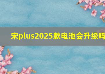 宋plus2025款电池会升级吗