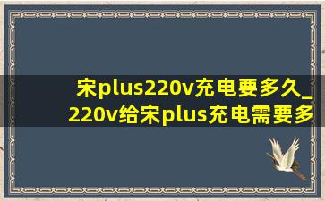 宋plus220v充电要多久_220v给宋plus充电需要多久