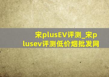 宋plusEV评测_宋plusev评测(低价烟批发网)