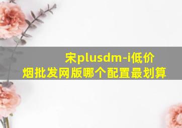 宋plusdm-i(低价烟批发网)版哪个配置最划算