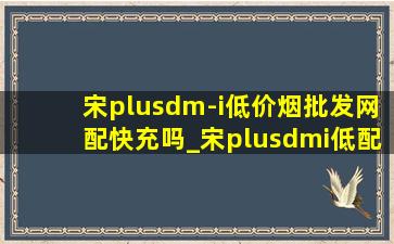 宋plusdm-i(低价烟批发网)配快充吗_宋plusdmi低配可以快充吗