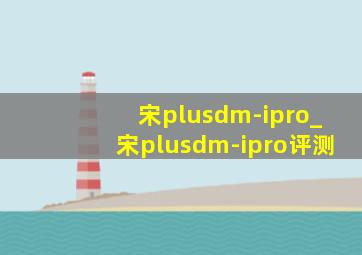 宋plusdm-ipro_宋plusdm-ipro评测