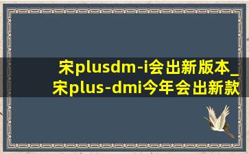 宋plusdm-i会出新版本_宋plus-dmi今年会出新款吗