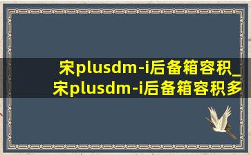 宋plusdm-i后备箱容积_宋plusdm-i后备箱容积多少升