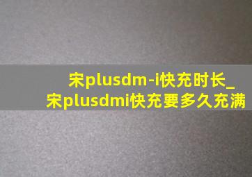 宋plusdm-i快充时长_宋plusdmi快充要多久充满