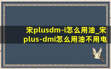 宋plusdm-i怎么用油_宋plus-dmi怎么用油不用电