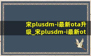 宋plusdm-i最新ota升级_宋plusdm-i最新ota升级要多久