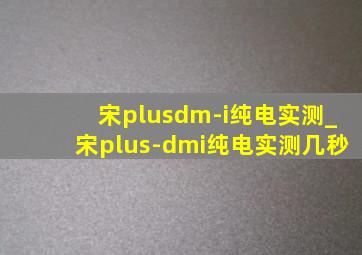 宋plusdm-i纯电实测_宋plus-dmi纯电实测几秒