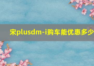 宋plusdm-i购车能优惠多少