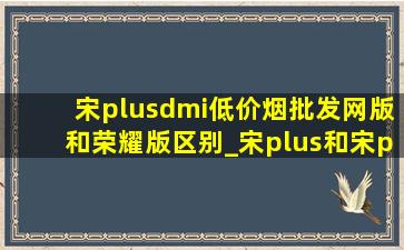 宋plusdmi(低价烟批发网)版和荣耀版区别_宋plus和宋pro的区别