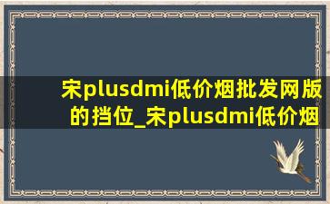 宋plusdmi(低价烟批发网)版的挡位_宋plusdmi(低价烟批发网)版的底盘能升高吗