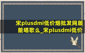 宋plusdmi(低价烟批发网)版能唱歌么_宋plusdmi(低价烟批发网)版可以唱歌吗