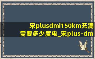 宋plusdmi150km充满需要多少度电_宋plus-dmi5.0预计售价