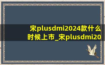 宋plusdmi2024款什么时候上市_宋plusdmi2024款什么时候上市啊