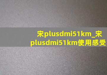 宋plusdmi51km_宋plusdmi51km使用感受