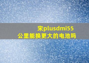 宋plusdmi55公里能换更大的电池吗