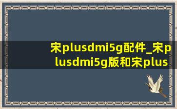 宋plusdmi5g配件_宋plusdmi5g版和宋plusdmi的区别