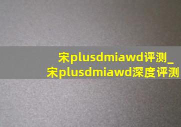 宋plusdmiawd评测_宋plusdmiawd深度评测