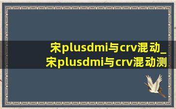 宋plusdmi与crv混动_宋plusdmi与crv混动测评