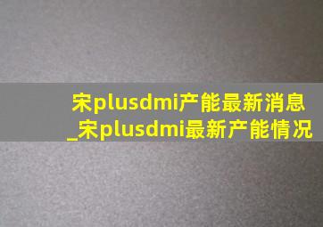 宋plusdmi产能最新消息_宋plusdmi最新产能情况