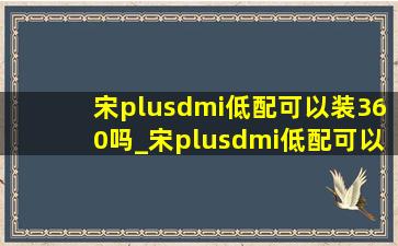 宋plusdmi低配可以装360吗_宋plusdmi低配可以加装360吗