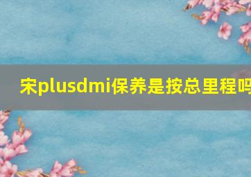 宋plusdmi保养是按总里程吗