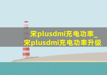 宋plusdmi充电功率_宋plusdmi充电功率升级