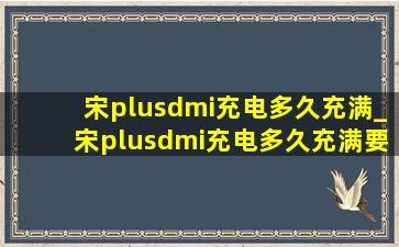 宋plusdmi充电多久充满_宋plusdmi充电多久充满要多少钱