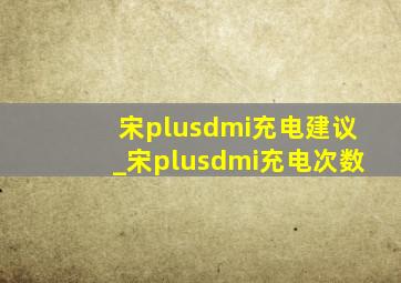 宋plusdmi充电建议_宋plusdmi充电次数