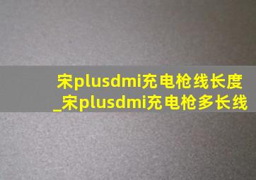 宋plusdmi充电枪线长度_宋plusdmi充电枪多长线