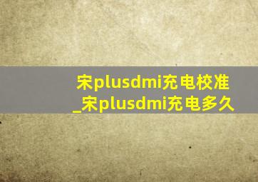 宋plusdmi充电校准_宋plusdmi充电多久