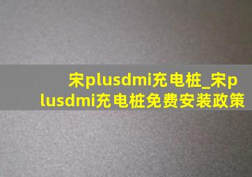 宋plusdmi充电桩_宋plusdmi充电桩免费安装政策