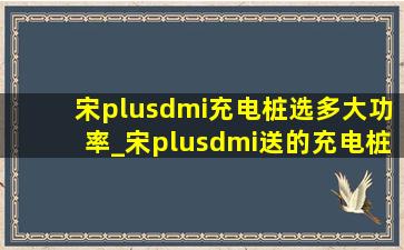 宋plusdmi充电桩选多大功率_宋plusdmi送的充电桩多大功率