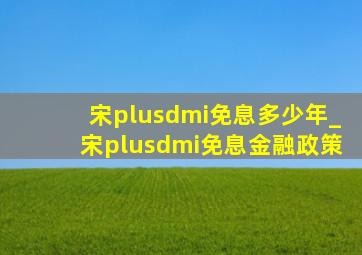 宋plusdmi免息多少年_宋plusdmi免息金融政策