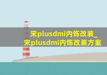 宋plusdmi内饰改装_宋plusdmi内饰改装方案