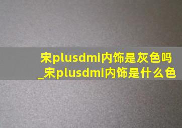 宋plusdmi内饰是灰色吗_宋plusdmi内饰是什么色