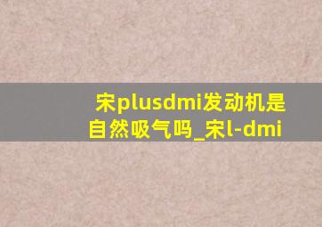 宋plusdmi发动机是自然吸气吗_宋l-dmi