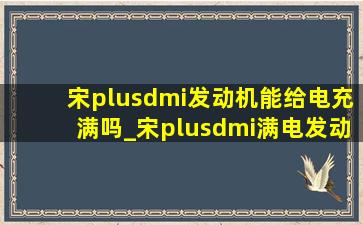 宋plusdmi发动机能给电充满吗_宋plusdmi满电发动机也介入正常吗