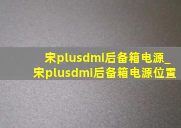 宋plusdmi后备箱电源_宋plusdmi后备箱电源位置