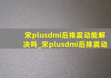 宋plusdmi后排震动能解决吗_宋plusdmi后排震动