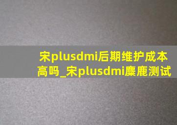 宋plusdmi后期维护成本高吗_宋plusdmi麋鹿测试