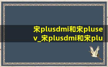 宋plusdmi和宋plusev_宋plusdmi和宋plusev哪个好