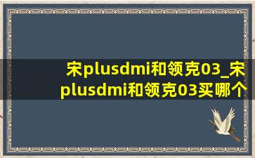 宋plusdmi和领克03_宋plusdmi和领克03买哪个